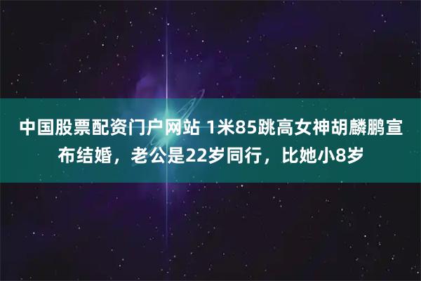 中国股票配资门户网站 1米85跳高女神胡麟鹏宣布结婚，老公是22岁同行，比她小8岁