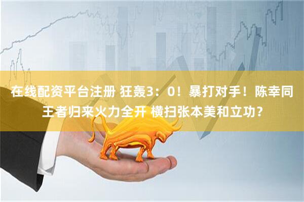 在线配资平台注册 狂轰3:0!暴打对手!陈幸同王者归来火力全开 横扫张本美和立功?
