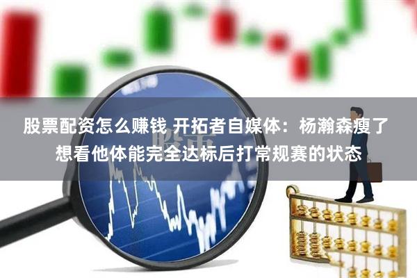 股票配资怎么赚钱 开拓者自媒体：杨瀚森瘦了 想看他体能完全达标后打常规赛的状态