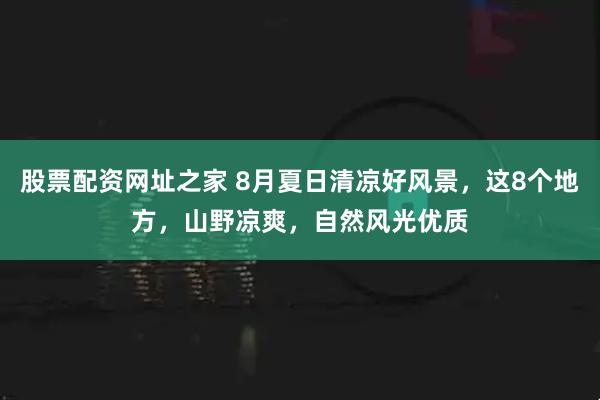 股票配资网址之家 8月夏日清凉好风景，这8个地方，山野凉爽，自然风光优质