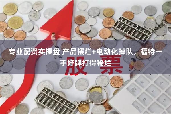 专业配资实操盘 产品摆烂+电动化掉队，福特一手好牌打得稀烂