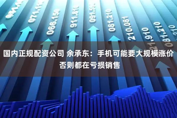 国内正规配资公司 余承东：手机可能要大规模涨价 否则都在亏损销售