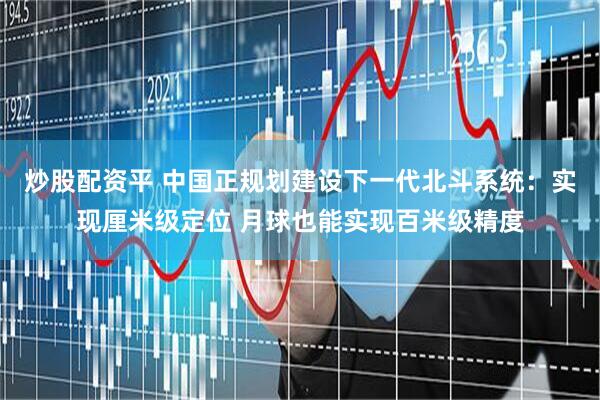 炒股配资平 中国正规划建设下一代北斗系统：实现厘米级定位 月球也能实现百米级精度