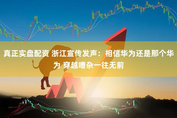真正实盘配资 浙江宣传发声：相信华为还是那个华为 穿越嘈杂一往无前