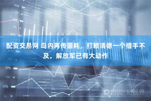 配资交易网 岛内再传噩耗,打赖清德一个措手不及,解放军已有大动作