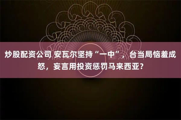炒股配资公司 安瓦尔坚持“一中”，台当局恼羞成怒，妄言用投资惩罚马来西亚？