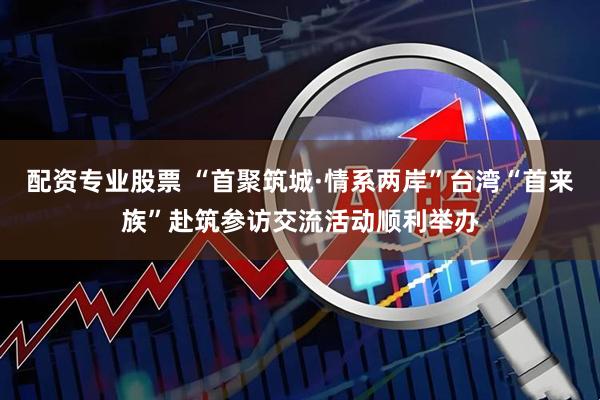 配资专业股票 “首聚筑城·情系两岸”台湾“首来族”赴筑参访交流活动顺利举办
