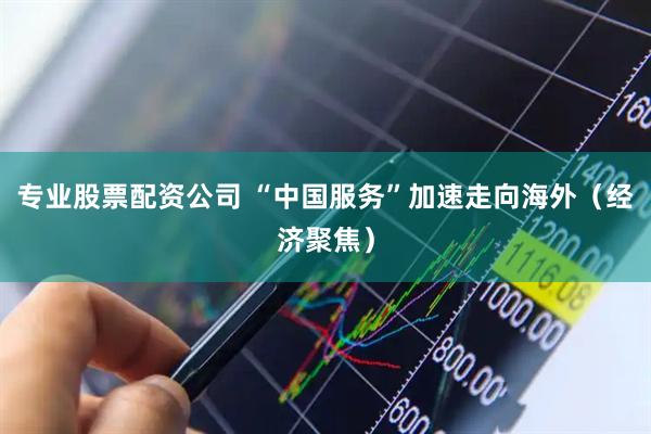 专业股票配资公司 “中国服务”加速走向海外（经济聚焦）